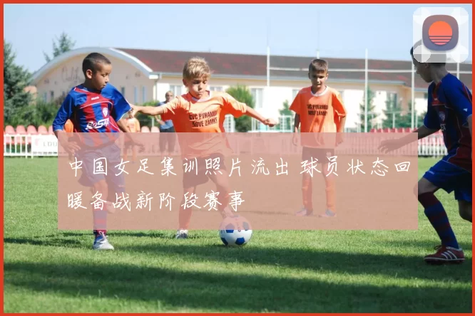 中国女足集训照片流出 球员状态回暖备战新阶段赛事