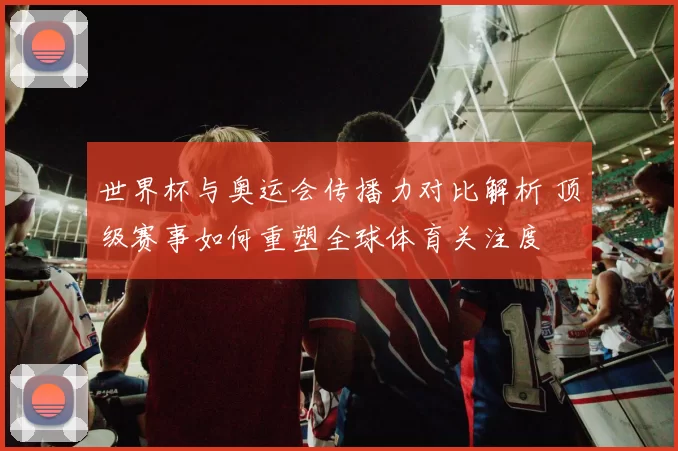 世界杯与奥运会传播力对比解析 顶级赛事如何重塑全球体育关注度