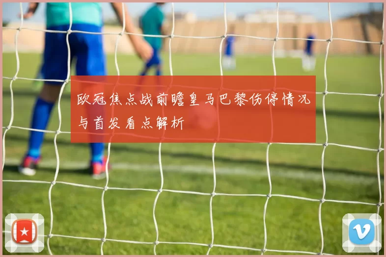 欧冠焦点战前瞻皇马巴黎伤停情况与首发看点解析
