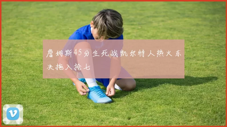 詹姆斯45分生死战凯尔特人热火东决拖入抢七