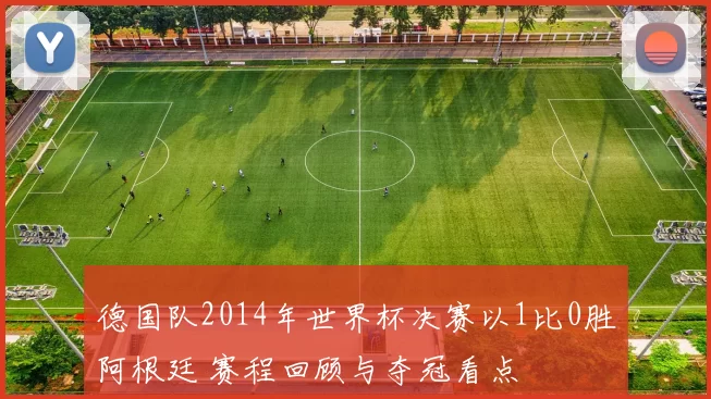 德国队2014年世界杯决赛以1比0胜阿根廷 赛程回顾与夺冠看点