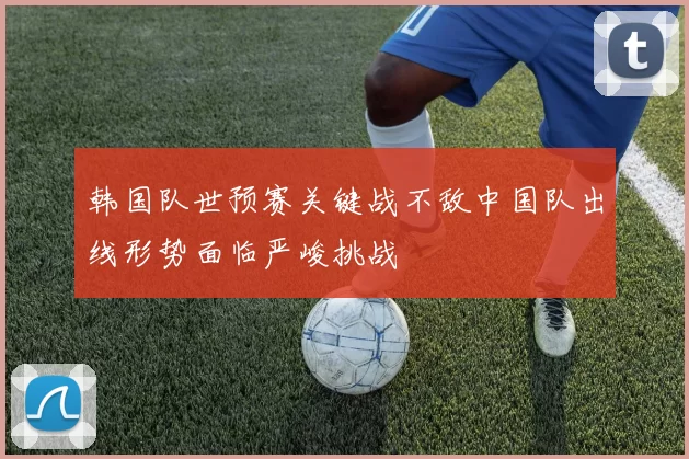 韩国队世预赛关键战不敌中国队出线形势面临严峻挑战