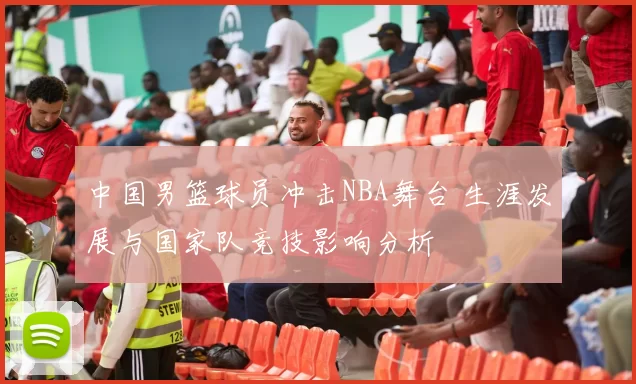 中国男篮球员冲击NBA舞台 生涯发展与国家队竞技影响分析