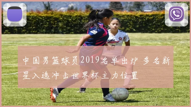 中国男篮球员2019名单出炉 多名新星入选冲击世界杯主力位置