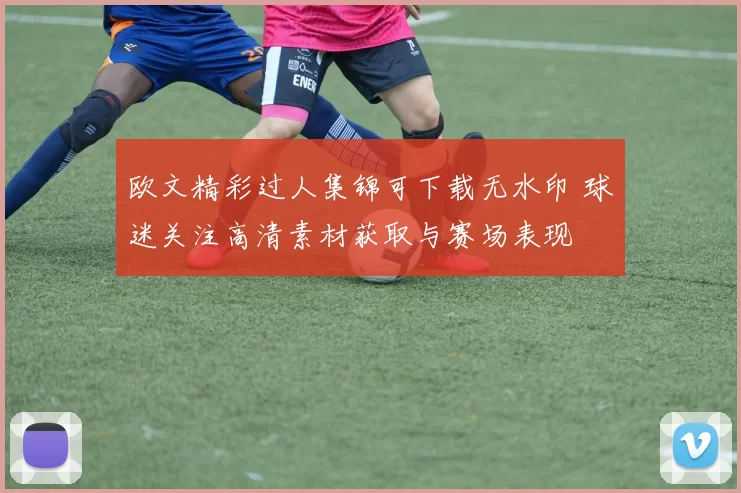 欧文精彩过人集锦可下载无水印 球迷关注高清素材获取与赛场表现