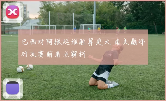 巴西对阿根廷谁胜算更大 南美巅峰对决赛前看点解析