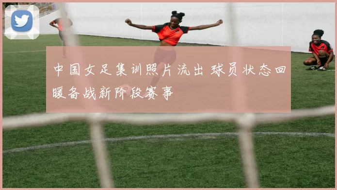 中国女足集训照片流出 球员状态回暖备战新阶段赛事