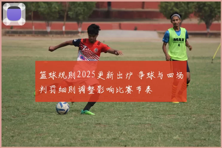 篮球规则2025更新出炉 争球与回场判罚细则调整影响比赛节奏