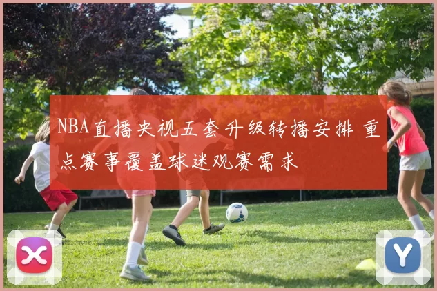 NBA直播央视五套升级转播安排 重点赛事覆盖球迷观赛需求