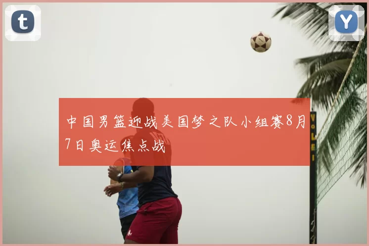 中国男篮迎战美国梦之队小组赛8月7日奥运焦点战