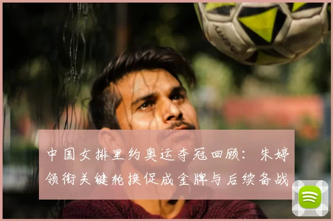 中国女排里约奥运夺冠回顾：朱婷领衔关键轮换促成金牌与后续备战调整