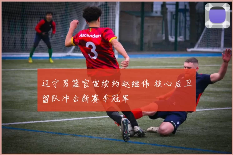 辽宁男篮官宣续约赵继伟 核心后卫留队冲击新赛季冠军