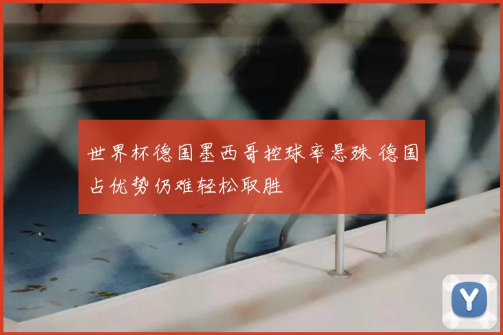 世界杯德国墨西哥控球率悬殊 德国占优势仍难轻松取胜