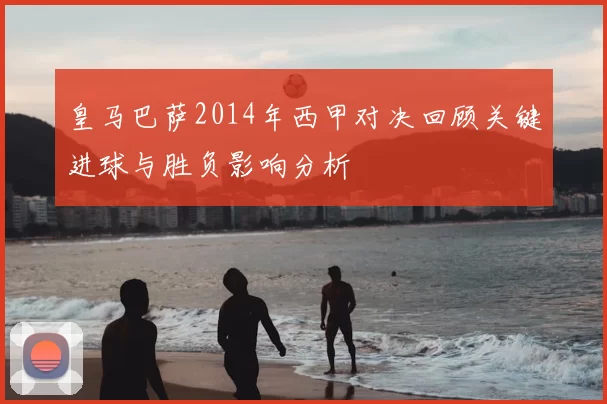 皇马巴萨2014年西甲对决回顾关键进球与胜负影响分析