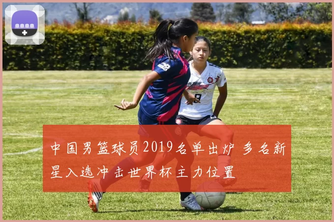中国男篮球员2019名单出炉 多名新星入选冲击世界杯主力位置