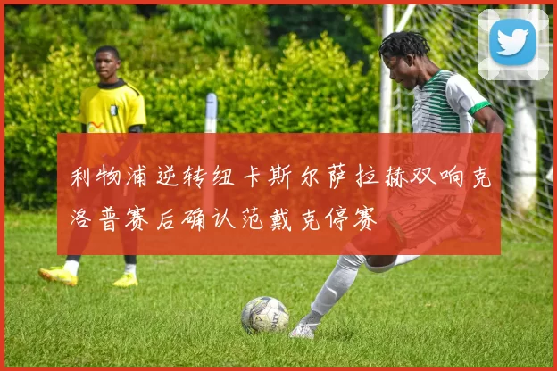 利物浦逆转纽卡斯尔萨拉赫双响克洛普赛后确认范戴克停赛