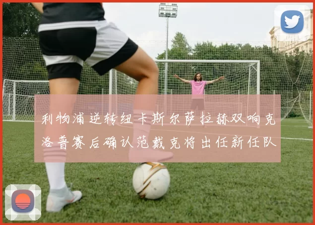 利物浦逆转纽卡斯尔萨拉赫双响克洛普赛后确认范戴克将出任新任队长