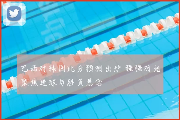 巴西对韩国比分预测出炉 强强对话聚焦进球与胜负悬念