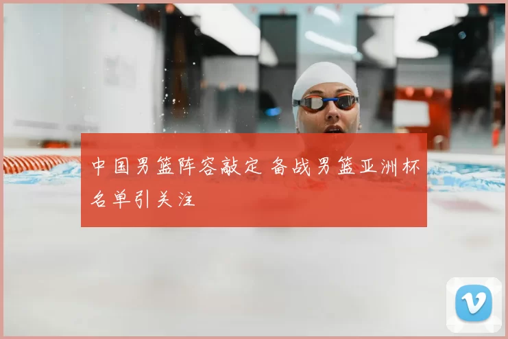 中国男篮阵容敲定 备战男篮亚洲杯名单引关注