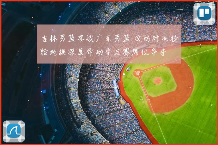 吉林男篮客战广东男篮 攻防对决检验轮换深度牵动季后赛席位争夺