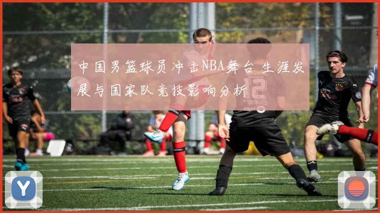 中国男篮球员冲击NBA舞台 生涯发展与国家队竞技影响分析