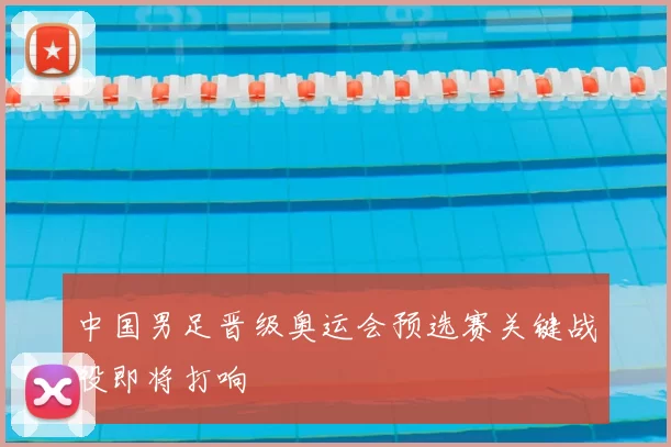 中国男足晋级奥运会预选赛关键战役即将打响