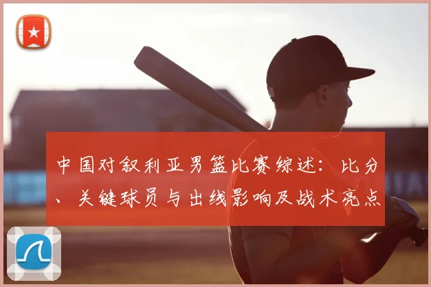 中国对叙利亚男篮比赛综述：比分、关键球员与出线影响及战术亮点