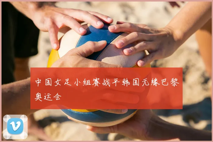 中国女足小组赛战平韩国无缘巴黎奥运会