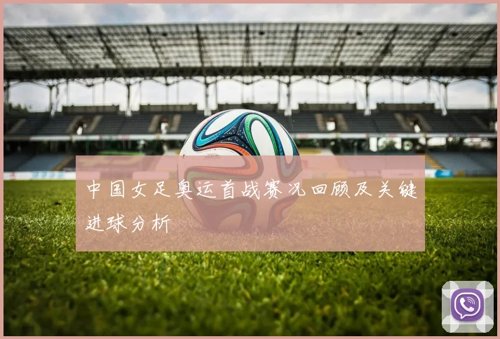 中国女足奥运首战赛况回顾及关键进球分析