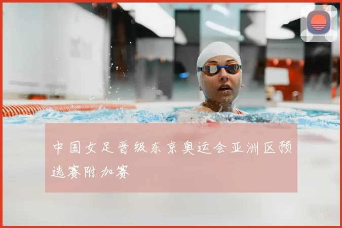 中国女足晋级东京奥运会亚洲区预选赛附加赛