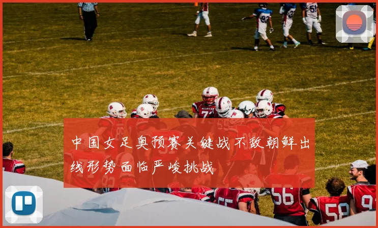 中国女足奥预赛关键战不敌朝鲜出线形势面临严峻挑战