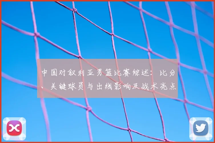 中国对叙利亚男篮比赛综述：比分、关键球员与出线影响及战术亮点