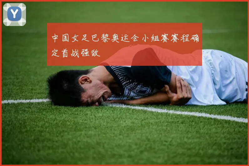 中国女足巴黎奥运会小组赛赛程确定首战强敌