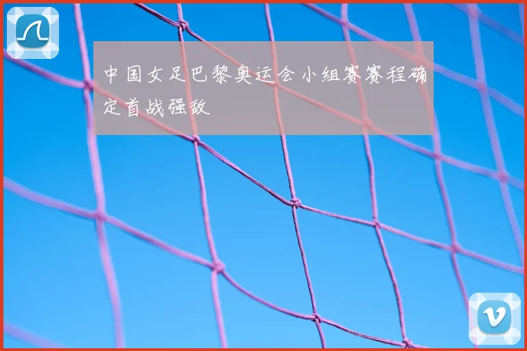 中国女足巴黎奥运会小组赛赛程确定首战强敌