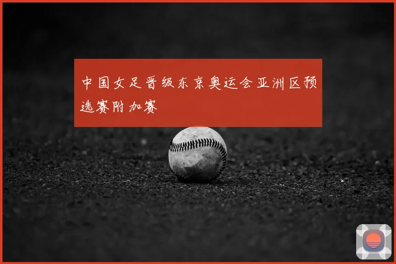 中国女足晋级东京奥运会亚洲区预选赛附加赛